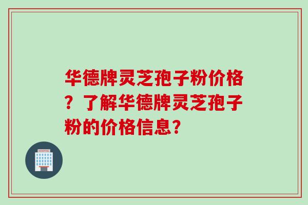 华德牌灵芝孢子粉价格？了解华德牌灵芝孢子粉的价格信息？
