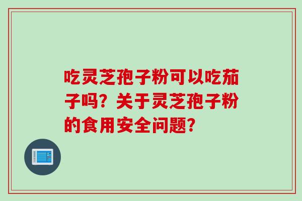 吃灵芝孢子粉可以吃茄子吗?关于灵芝孢子粉的食用安全问题?