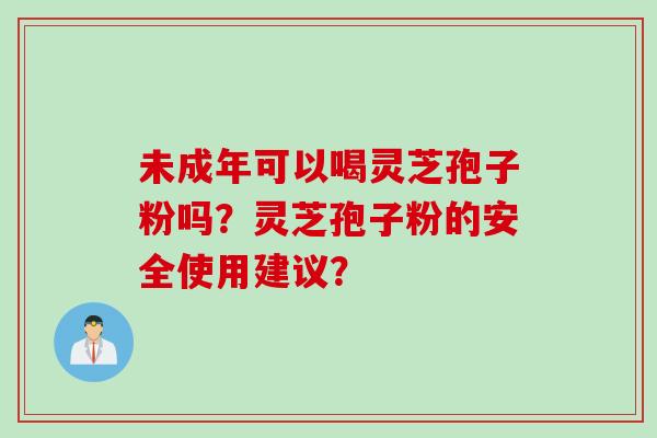 未成年可以喝灵芝孢子粉吗？灵芝孢子粉的安全使用建议？