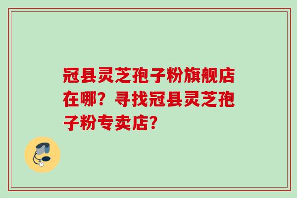 冠县灵芝孢子粉旗舰店在哪？寻找冠县灵芝孢子粉专卖店？