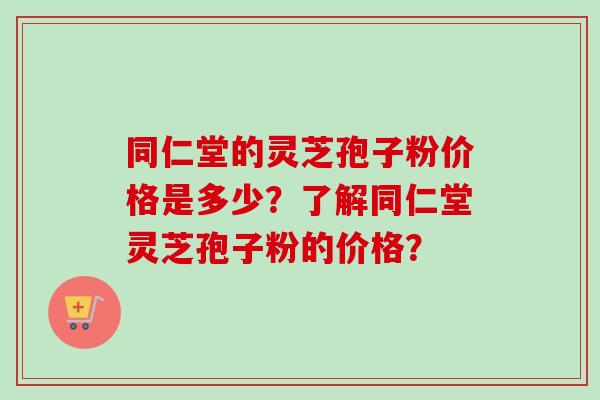 同仁堂的灵芝孢子粉价格是多少？了解同仁堂灵芝孢子粉的价格？