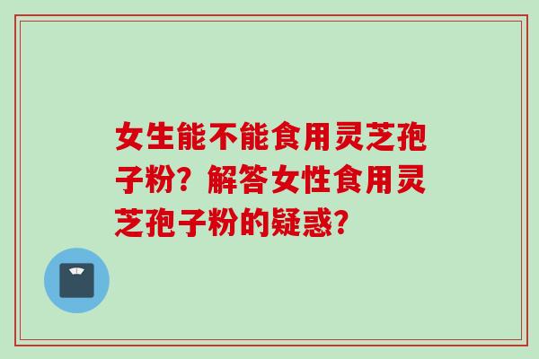 女生能不能食用灵芝孢子粉？解答女性食用灵芝孢子粉的疑惑？