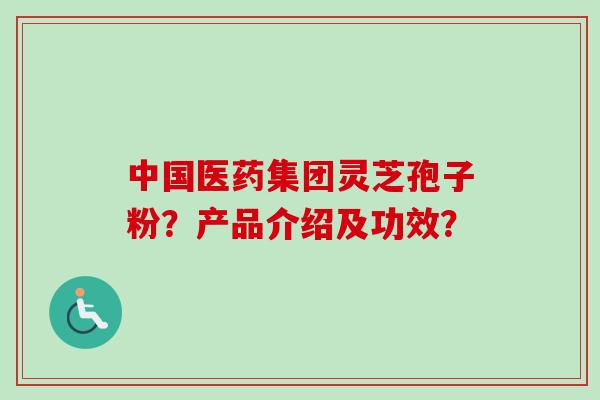 中国医药集团灵芝孢子粉？产品介绍及功效？