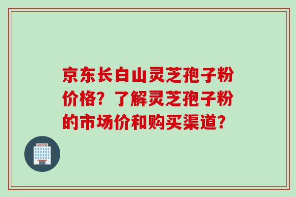 京东长白山灵芝孢子粉价格？了解灵芝孢子粉的市场价和购买渠道？