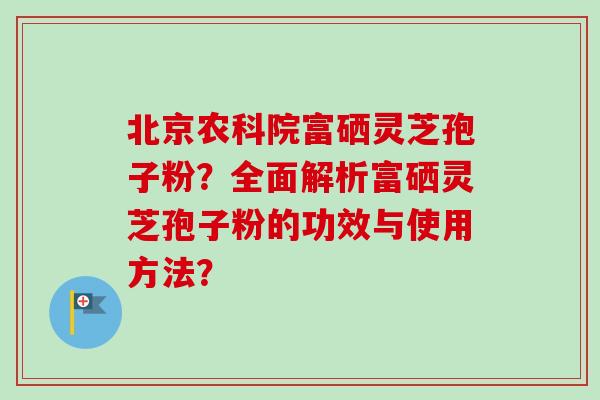 北京农科院富硒灵芝孢子粉？全面解析富硒灵芝孢子粉的功效与使用方法？