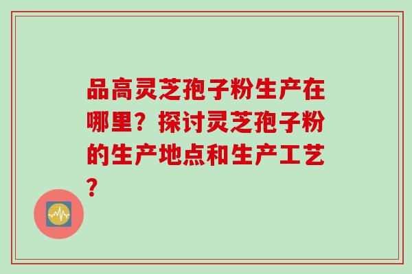 品高灵芝孢子粉生产在哪里？探讨灵芝孢子粉的生产地点和生产工艺？