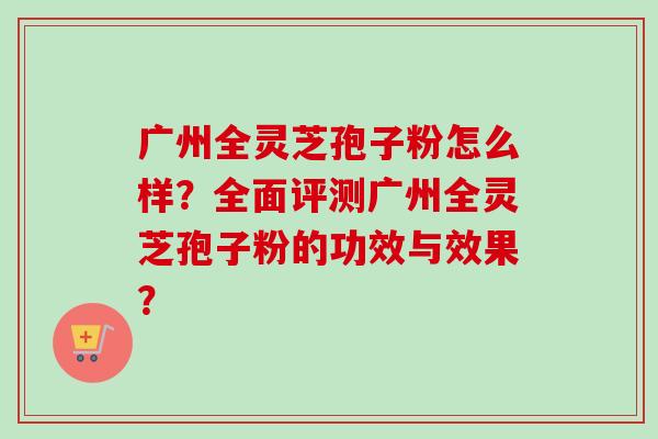 广州全灵芝孢子粉怎么样？全面评测广州全灵芝孢子粉的功效与效果？