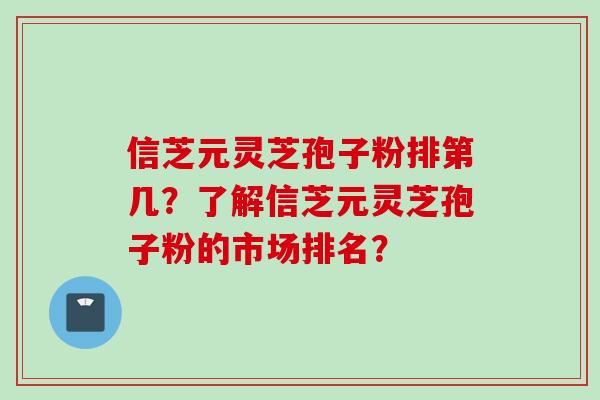 信芝元灵芝孢子粉排第几?了解信芝元灵芝孢子粉的市场排名? 信芝元灵芝孢子粉排第几?了解信芝元灵芝孢子粉的市场排名?