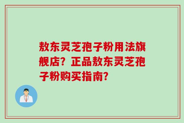敖东灵芝孢子粉用法旗舰店？正品敖东灵芝孢子粉购买指南？