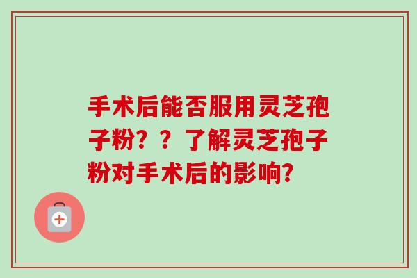 手术后能否服用灵芝孢子粉？？了解灵芝孢子粉对手术后的影响？