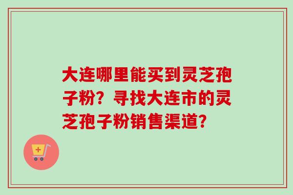 大连哪里能买到灵芝孢子粉？寻找大连市的灵芝孢子粉销售渠道？