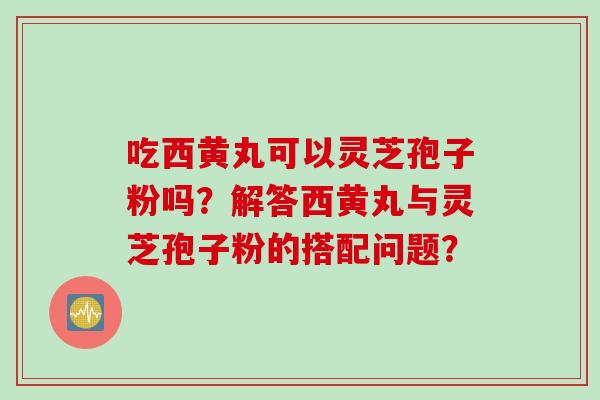 吃西黄丸可以灵芝孢子粉吗？解答西黄丸与灵芝孢子粉的搭配问题？