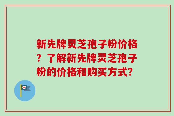 新先牌灵芝孢子粉价格？了解新先牌灵芝孢子粉的价格和购买方式？