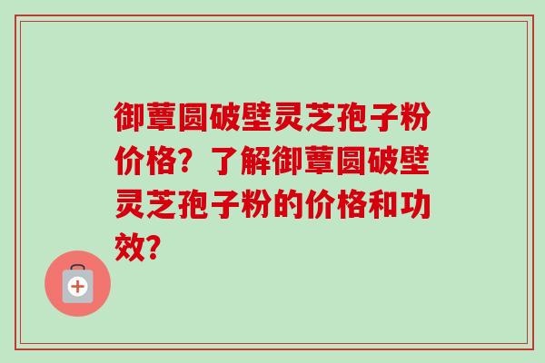 御蕈圆破壁灵芝孢子粉价格？了解御蕈圆破壁灵芝孢子粉的价格和功效？