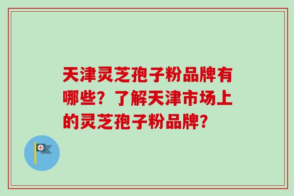 天津灵芝孢子粉品牌有哪些？了解天津市场上的灵芝孢子粉品牌？
