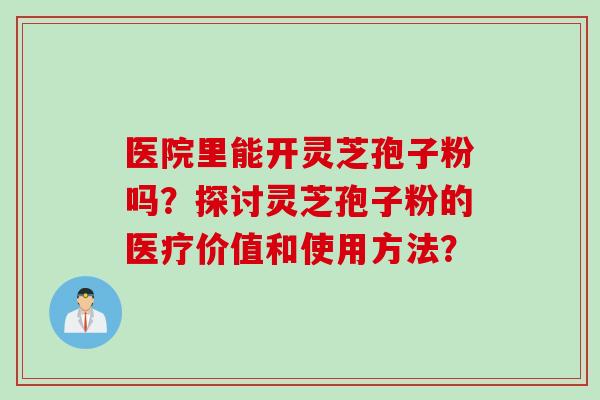 医院里能开灵芝孢子粉吗?探讨灵芝孢子粉的医疗价值和使用方法?