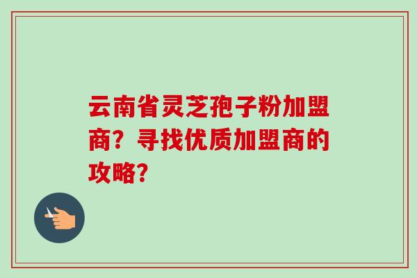 云南省灵芝孢子粉加盟商?寻找优质加盟商的攻略?