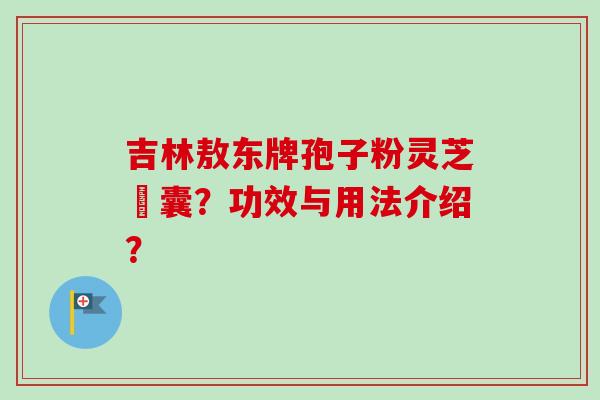 吉林敖东牌孢子粉灵芝膠囊？功效与用法介绍？