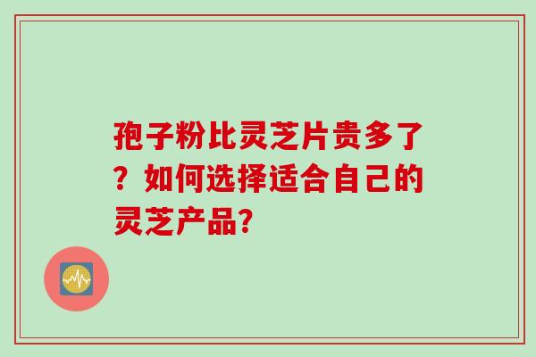 孢子粉比灵芝片贵多了？如何选择适合自己的灵芝产品？