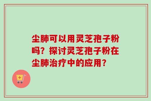 尘肺可以用灵芝孢子粉吗？探讨灵芝孢子粉在尘肺治疗中的应用？