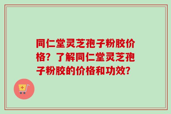 同仁堂灵芝孢子粉胶价格？了解同仁堂灵芝孢子粉胶的价格和功效？