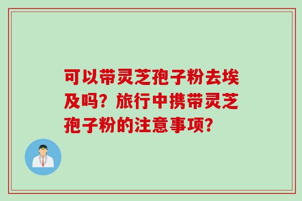 可以带灵芝孢子粉去埃及吗？旅行中携带灵芝孢子粉的注意事项？
