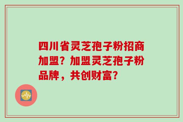 四川省灵芝孢子粉招商加盟？加盟灵芝孢子粉品牌，共创财富？