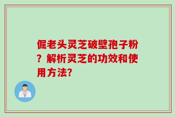 倔老头灵芝破壁孢子粉?解析灵芝的功效和使用方法?