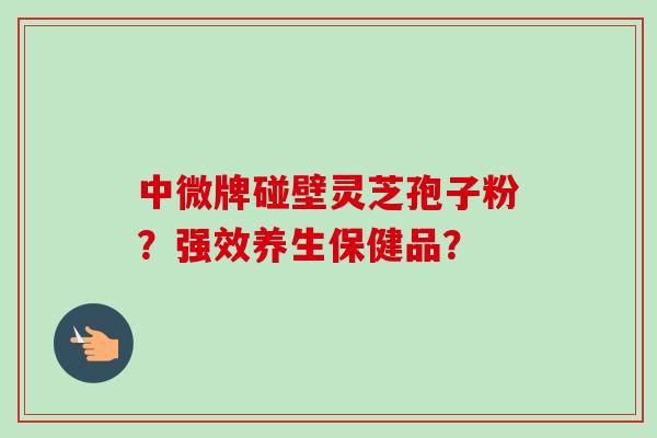 中微牌碰壁灵芝孢子粉？强效养生保健品？