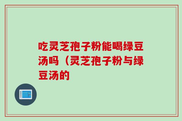 吃灵芝孢子粉能喝绿豆汤吗（灵芝孢子粉与绿豆汤的