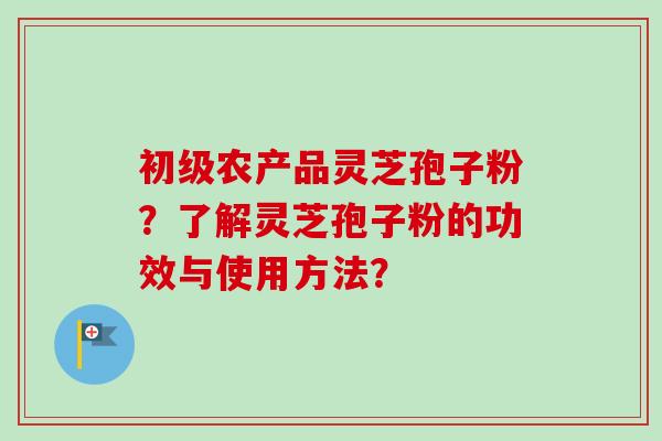 初级农产品灵芝孢子粉？了解灵芝孢子粉的功效与使用方法？