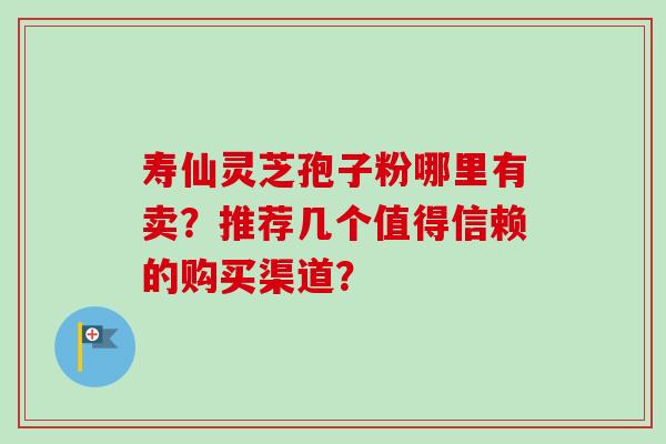 寿仙灵芝孢子粉哪里有卖？推荐几个值得信赖的购买渠道？