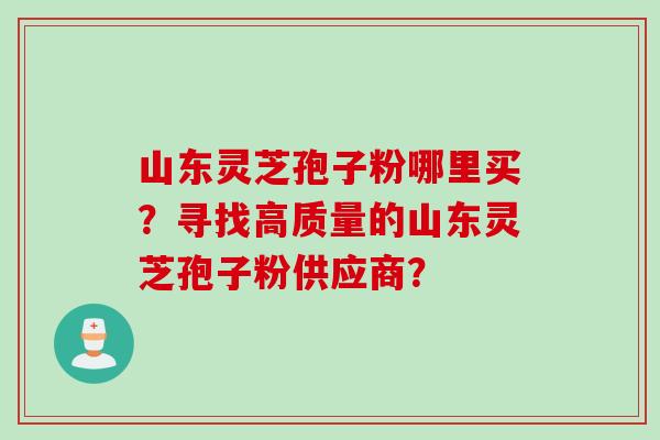 山东灵芝孢子粉哪里买？寻找高质量的山东灵芝孢子粉供应商？