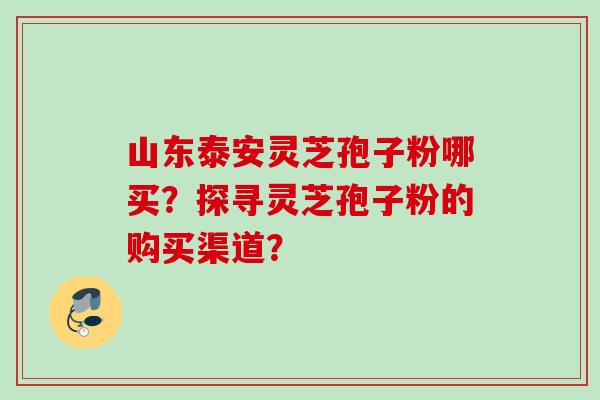 山东泰安灵芝孢子粉哪买？探寻灵芝孢子粉的购买渠道？