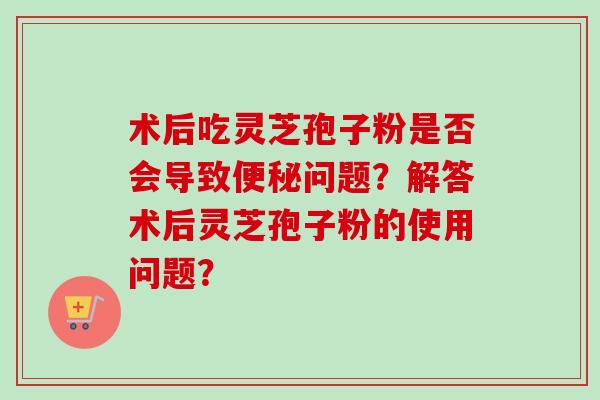 术后吃灵芝孢子粉是否会导致便秘问题？解答术后灵芝孢子粉的使用问题？