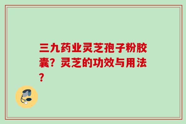三九药业灵芝孢子粉胶囊？灵芝的功效与用法？