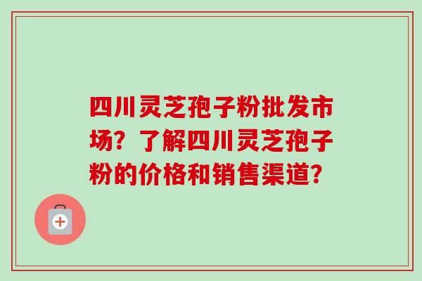 四川灵芝孢子粉批发市场？了解四川灵芝孢子粉的价格和销售渠道？