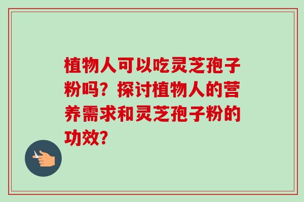 植物人可以吃灵芝孢子粉吗？探讨植物人的营养需求和灵芝孢子粉的功效？