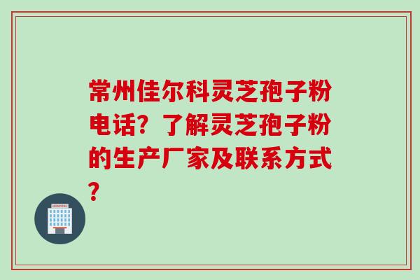 常州佳尔科灵芝孢子粉电话？了解灵芝孢子粉的生产厂家及联系方式？