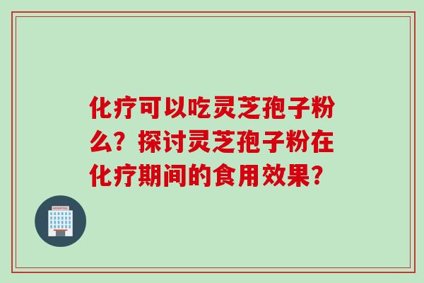 化疗可以吃灵芝孢子粉么？探讨灵芝孢子粉在化疗期间的食用效果？