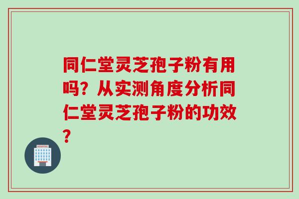 同仁堂灵芝孢子粉有用吗？从实测角度分析同仁堂灵芝孢子粉的功效？