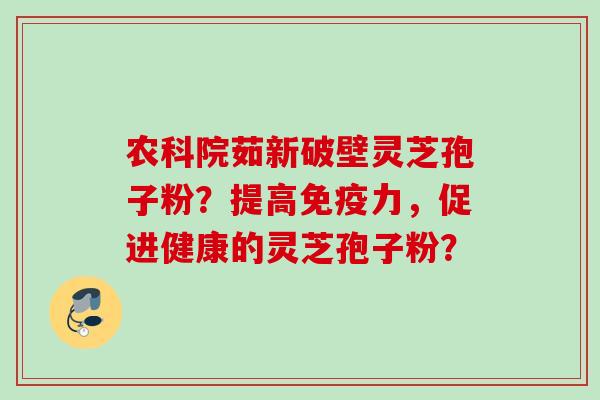 农科院茹新破壁灵芝孢子粉？提高免疫力，促进健康的灵芝孢子粉？