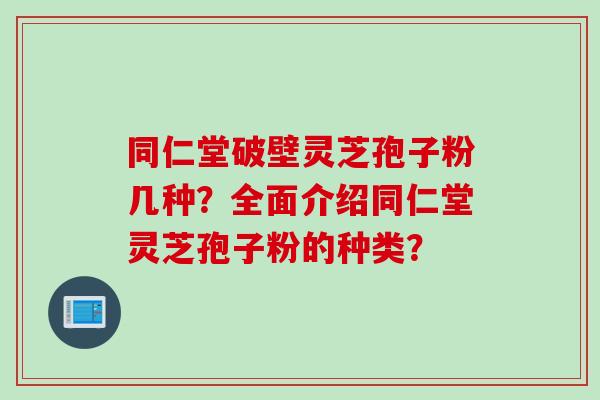 同仁堂破壁灵芝孢子粉几种？全面介绍同仁堂灵芝孢子粉的种类？