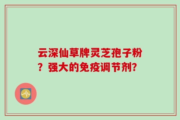 云深仙草牌灵芝孢子粉？强大的免疫调节剂？