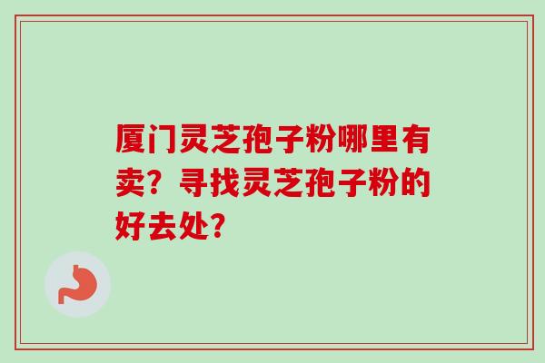 厦门灵芝孢子粉哪里有卖？寻找灵芝孢子粉的好去处？