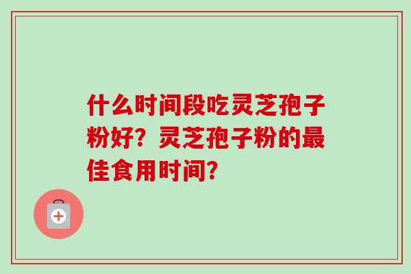 什么时间段吃灵芝孢子粉好？灵芝孢子粉的最佳食用时间？