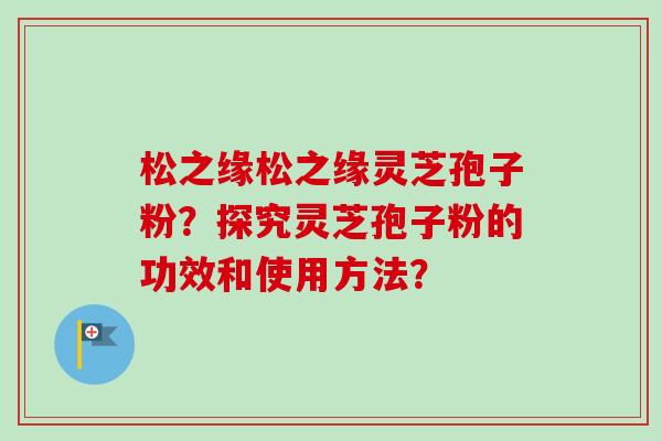 松之缘松之缘灵芝孢子粉？探究灵芝孢子粉的功效和使用方法？