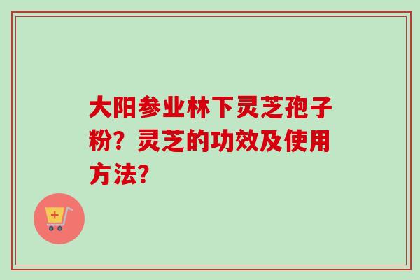 大阳参业林下灵芝孢子粉？灵芝的功效及使用方法？