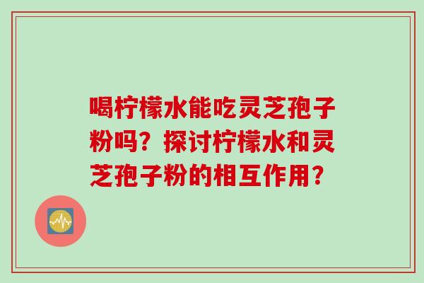 喝柠檬水能吃灵芝孢子粉吗？探讨柠檬水和灵芝孢子粉的相互作用？