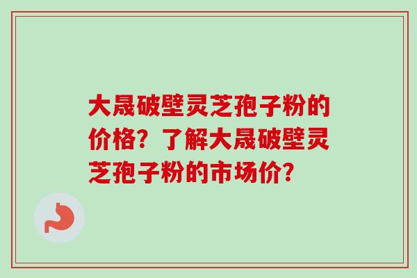 大晟破壁灵芝孢子粉的价格？了解大晟破壁灵芝孢子粉的市场价？